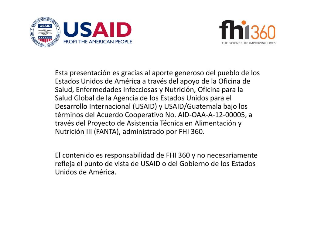 Esta presentación es gracias al aporte generoso del pueblo de los Estados Unidos de América a través del apoyo de la Oficina de Salud, Enfermedades Infecciosas y Nutrición, Oficina para la Salud Global de la Agencia de los Estados Unidos para el Desarrollo Internacional (USAID) y USAID/Guatemala bajo los términos del Acuerdo Cooperativo No. AID-OAA-A , a través del Proyecto de Asistencia Técnica en Alimentación y Nutrición III (FANTA), administrado por FHI 360.