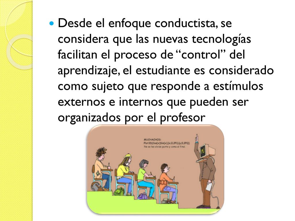 Desde el enfoque conductista, se considera que las nuevas tecnologías facilitan el proceso de control del aprendizaje, el estudiante es considerado como sujeto que responde a estímulos externos e internos que pueden ser organizados por el profesor