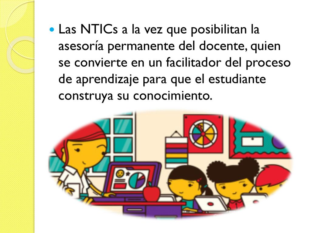 Las NTICs a la vez que posibilitan la asesoría permanente del docente, quien se convierte en un facilitador del proceso de aprendizaje para que el estudiante construya su conocimiento.
