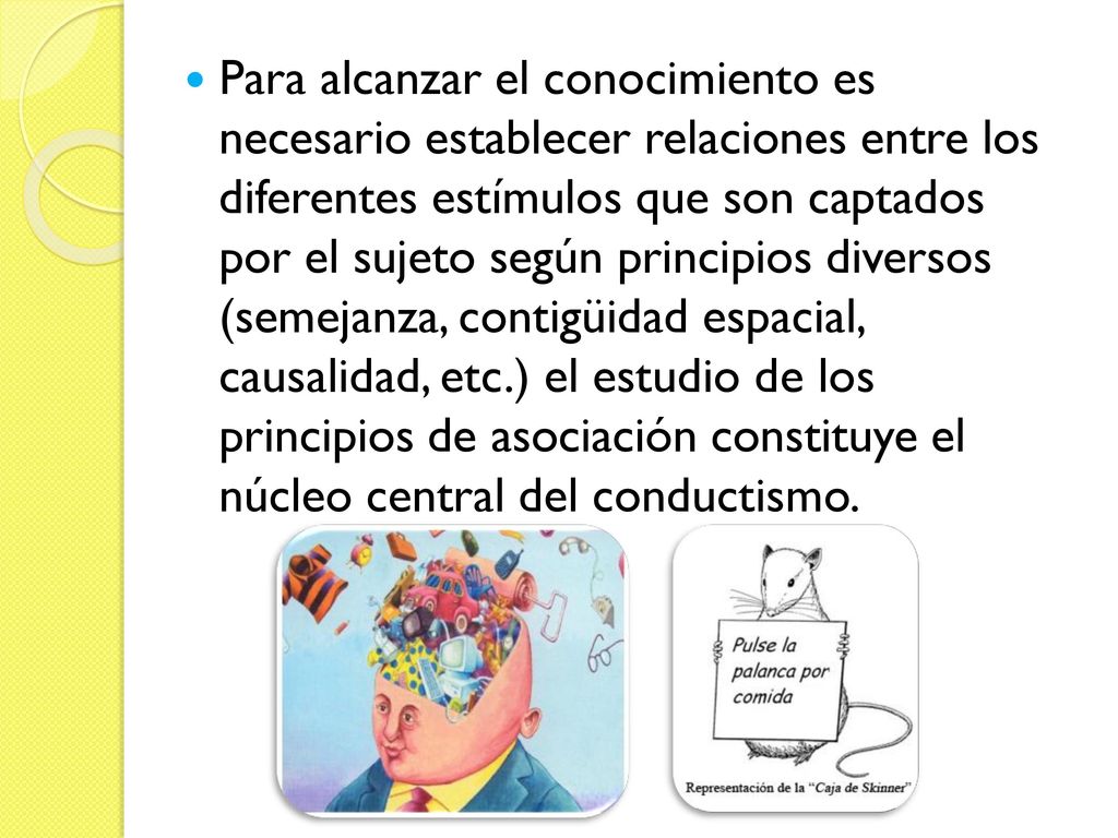 Para alcanzar el conocimiento es necesario establecer relaciones entre los diferentes estímulos que son captados por el sujeto según principios diversos (semejanza, contigüidad espacial, causalidad, etc.) el estudio de los principios de asociación constituye el núcleo central del conductismo.