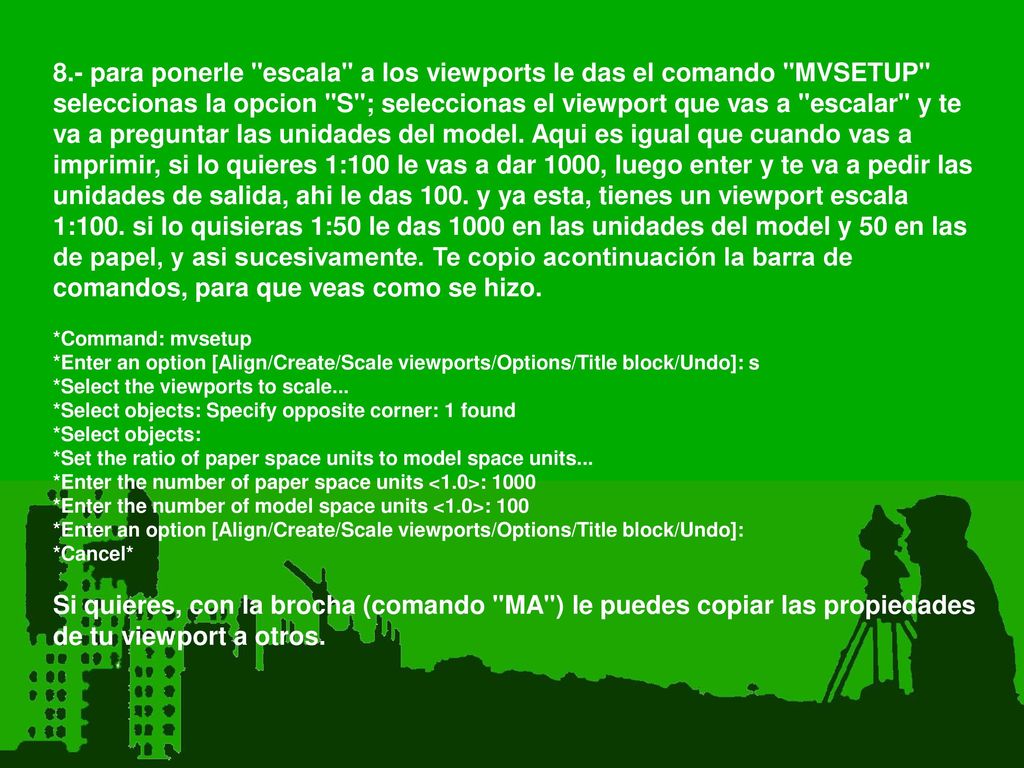 8.- para ponerle escala a los viewports le das el comando MVSETUP seleccionas la opcion S ; seleccionas el viewport que vas a escalar y te va a preguntar las unidades del model. Aqui es igual que cuando vas a imprimir, si lo quieres 1:100 le vas a dar 1000, luego enter y te va a pedir las unidades de salida, ahi le das 100. y ya esta, tienes un viewport escala 1:100. si lo quisieras 1:50 le das 1000 en las unidades del model y 50 en las de papel, y asi sucesivamente. Te copio acontinuación la barra de comandos, para que veas como se hizo.