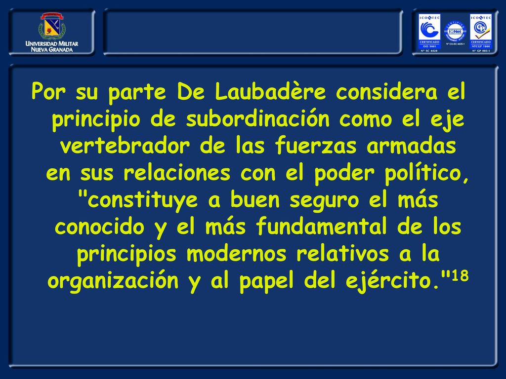 Por su parte De Laubadère considera el principio de subordinación como el eje vertebrador de las fuerzas armadas en sus relaciones con el poder político, constituye a buen seguro el más conocido y el más fundamental de los principios modernos relativos a la organización y al papel del ejército. 18