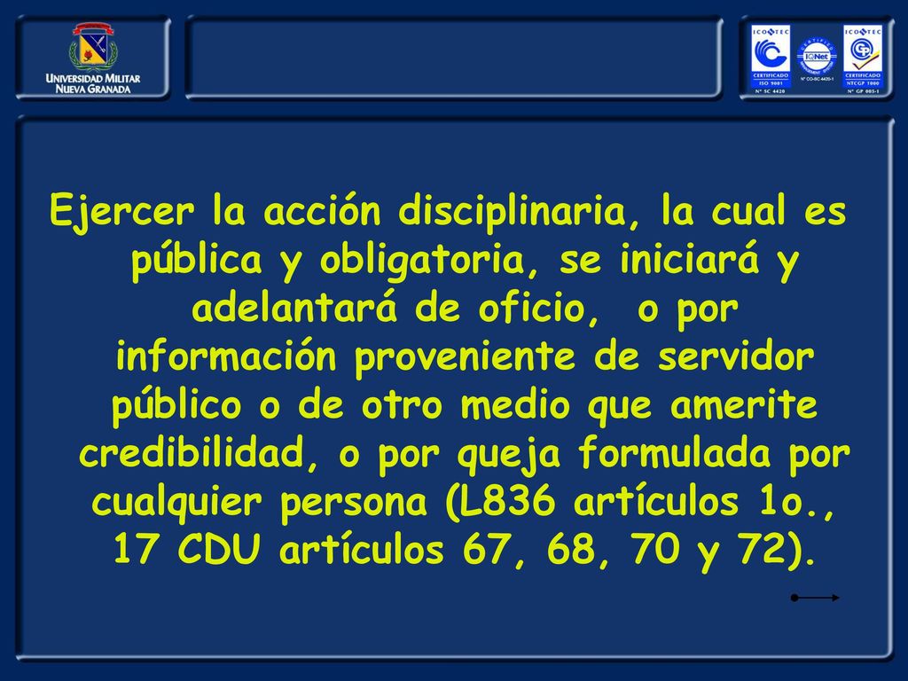Ejercer la acción disciplinaria, la cual es pública y obligatoria, se iniciará y adelantará de oficio, o por información proveniente de servidor público o de otro medio que amerite credibilidad, o por queja formulada por cualquier persona (L836 artículos 1o., 17 CDU artículos 67, 68, 70 y 72).