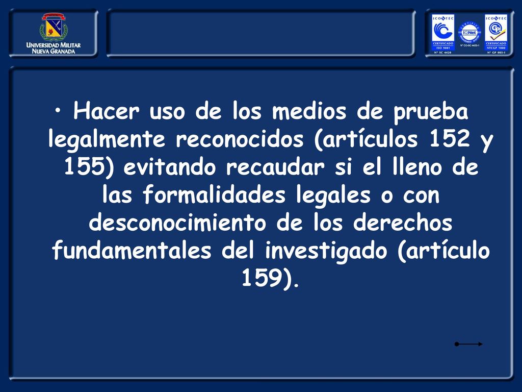 Hacer uso de los medios de prueba legalmente reconocidos (artículos 152 y 155) evitando recaudar si el lleno de las formalidades legales o con desconocimiento de los derechos fundamentales del investigado (artículo 159).