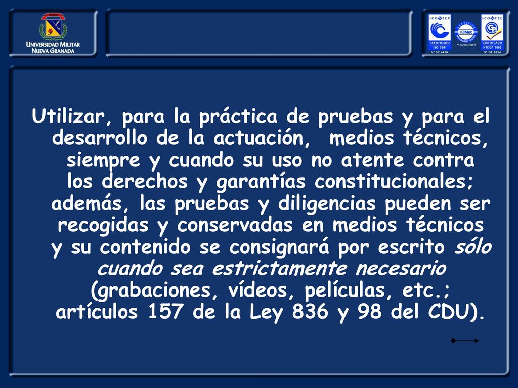 Utilizar, para la práctica de pruebas y para el desarrollo de la actuación, medios técnicos, siempre y cuando su uso no atente contra los derechos y garantías constitucionales; además, las pruebas y diligencias pueden ser recogidas y conservadas en medios técnicos y su contenido se consignará por escrito sólo cuando sea estrictamente necesario (grabaciones, vídeos, películas, etc.; artículos 157 de la Ley 836 y 98 del CDU).