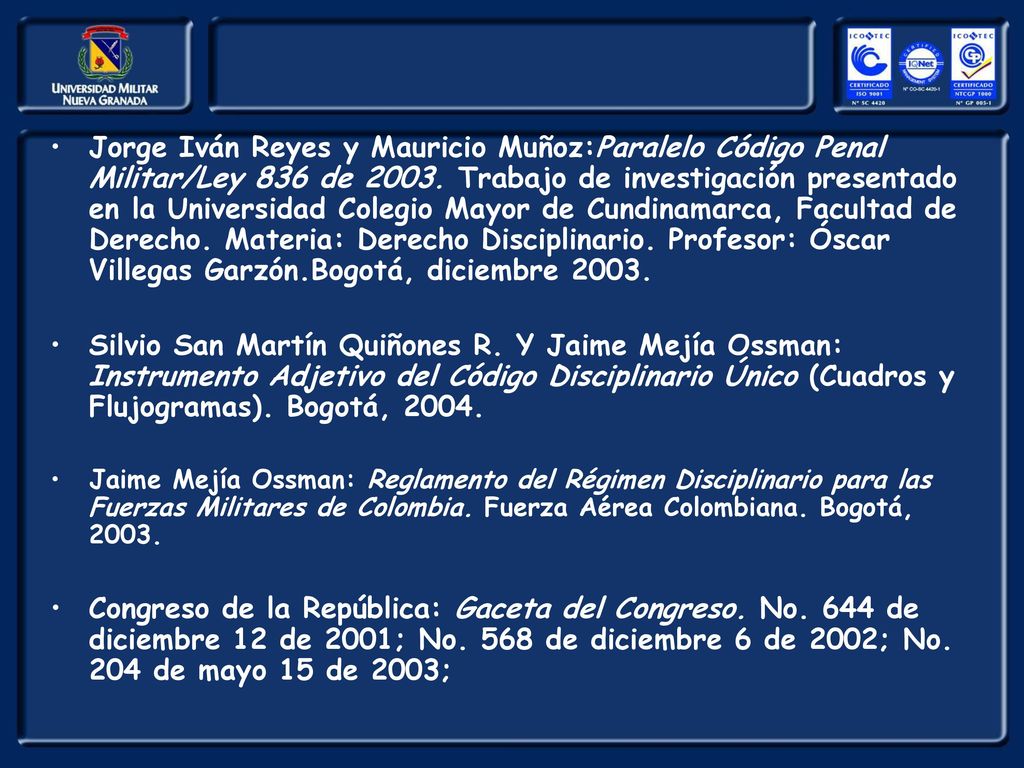 Jorge Iván Reyes y Mauricio Muñoz:Paralelo Código Penal Militar/Ley 836 de Trabajo de investigación presentado en la Universidad Colegio Mayor de Cundinamarca, Facultad de Derecho. Materia: Derecho Disciplinario. Profesor: Óscar Villegas Garzón.Bogotá, diciembre 2003.