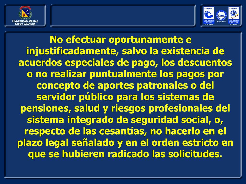 No efectuar oportunamente e injustificadamente, salvo la existencia de acuerdos especiales de pago, los descuentos o no realizar puntualmente los pagos por concepto de aportes patronales o del servidor público para los sistemas de pensiones, salud y riesgos profesionales del sistema integrado de seguridad social, o, respecto de las cesantías, no hacerlo en el plazo legal señalado y en el orden estricto en que se hubieren radicado las solicitudes.