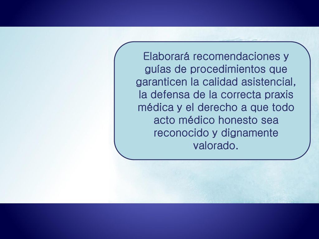 Elaborará recomendaciones y guías de procedimientos que garanticen la calidad asistencial, la defensa de la correcta praxis médica y el derecho a que todo acto médico honesto sea reconocido y dignamente valorado.