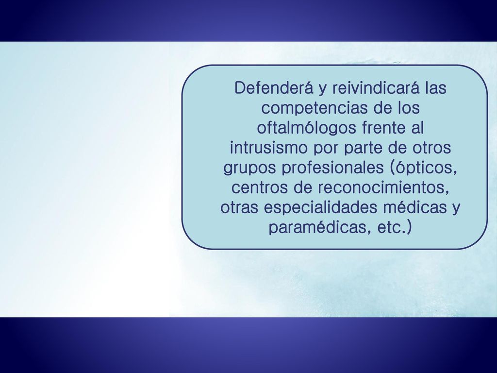 Defenderá y reivindicará las competencias de los oftalmólogos frente al intrusismo por parte de otros grupos profesionales (ópticos, centros de reconocimientos, otras especialidades médicas y paramédicas, etc.)