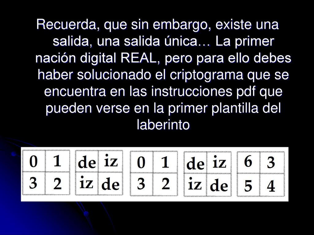 Recuerda, que sin embargo, existe una salida, una salida única… La primer nación digital REAL, pero para ello debes haber solucionado el criptograma que se encuentra en las instrucciones pdf que pueden verse en la primer plantilla del laberinto