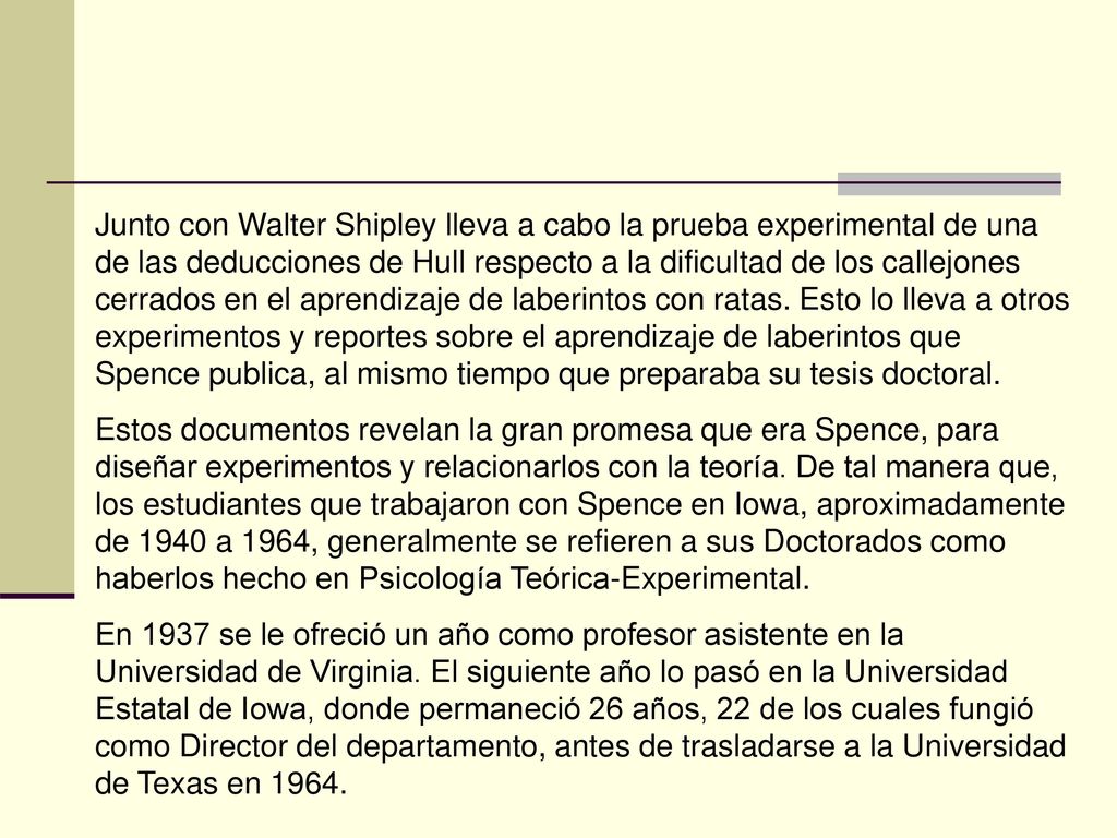Junto con Walter Shipley lleva a cabo la prueba experimental de una de las deducciones de Hull respecto a la dificultad de los callejones cerrados en el aprendizaje de laberintos con ratas. Esto lo lleva a otros experimentos y reportes sobre el aprendizaje de laberintos que Spence publica, al mismo tiempo que preparaba su tesis doctoral.