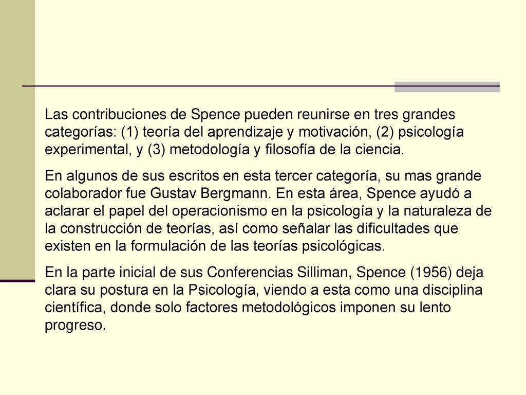 Las contribuciones de Spence pueden reunirse en tres grandes categorías: (1) teoría del aprendizaje y motivación, (2) psicología experimental, y (3) metodología y filosofía de la ciencia.