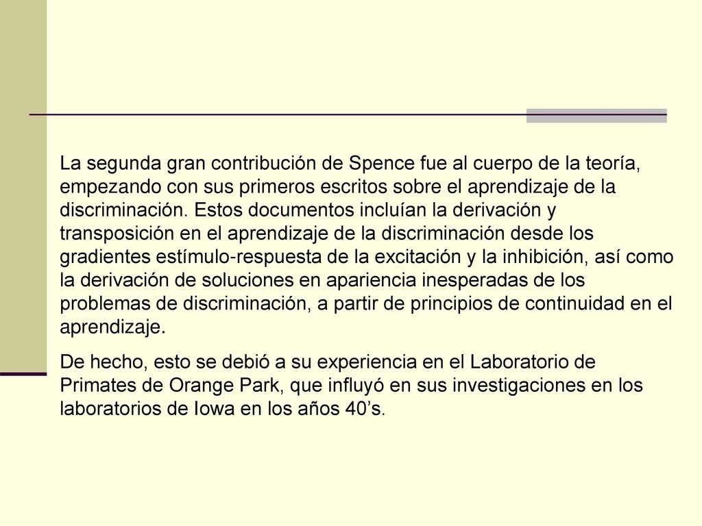 La segunda gran contribución de Spence fue al cuerpo de la teoría, empezando con sus primeros escritos sobre el aprendizaje de la discriminación. Estos documentos incluían la derivación y transposición en el aprendizaje de la discriminación desde los gradientes estímulo-respuesta de la excitación y la inhibición, así como la derivación de soluciones en apariencia inesperadas de los problemas de discriminación, a partir de principios de continuidad en el aprendizaje.