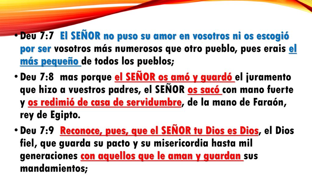 Deu 7:7 El SEÑOR no puso su amor en vosotros ni os escogió por ser vosotros más numerosos que otro pueblo, pues erais el más pequeño de todos los pueblos;