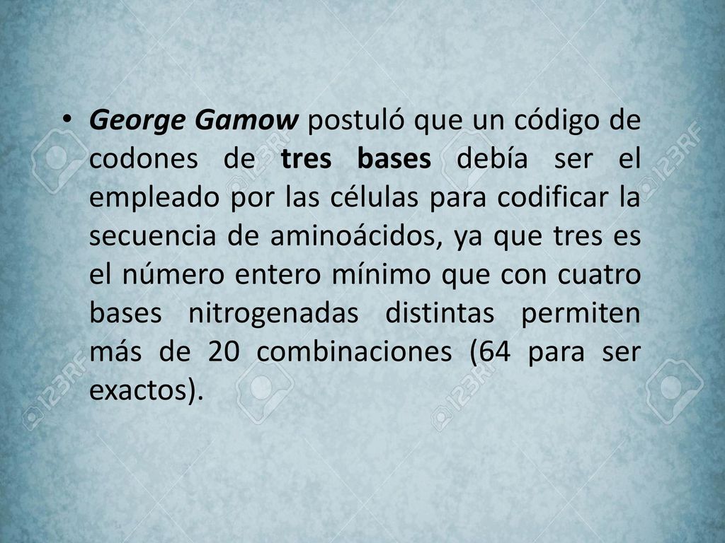 George Gamow postuló que un código de codones de tres bases debía ser el empleado por las células para codificar la secuencia de aminoácidos, ya que tres es el número entero mínimo que con cuatro bases nitrogenadas distintas permiten más de 20 combinaciones (64 para ser exactos).