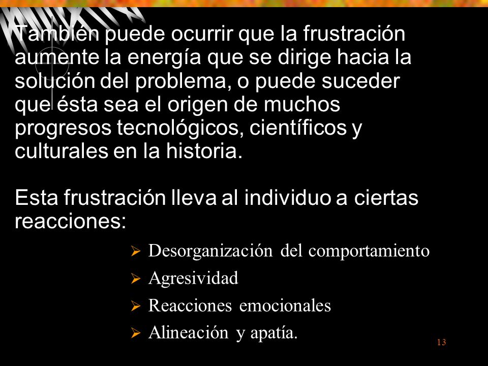 También puede ocurrir que la frustración aumente la energía que se dirige hacia la solución del problema, o puede suceder que ésta sea el origen de muchos progresos tecnológicos, científicos y culturales en la historia. Esta frustración lleva al individuo a ciertas reacciones: