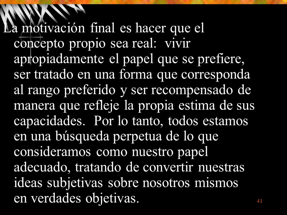 La motivación final es hacer que el concepto propio sea real: vivir apropiadamente el papel que se prefiere, ser tratado en una forma que corresponda al rango preferido y ser recompensado de manera que refleje la propia estima de sus capacidades.