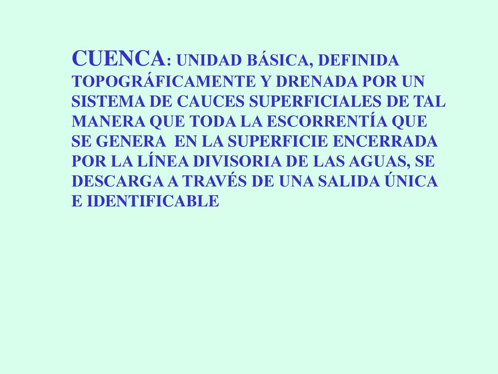CUENCA: UNIDAD BÁSICA, DEFINIDA TOPOGRÁFICAMENTE Y DRENADA POR UN SISTEMA DE CAUCES SUPERFICIALES DE TAL MANERA QUE TODA LA ESCORRENTÍA QUE SE GENERA EN LA SUPERFICIE ENCERRADA POR LA LÍNEA DIVISORIA DE LAS AGUAS, SE DESCARGA A TRAVÉS DE UNA SALIDA ÚNICA E IDENTIFICABLE