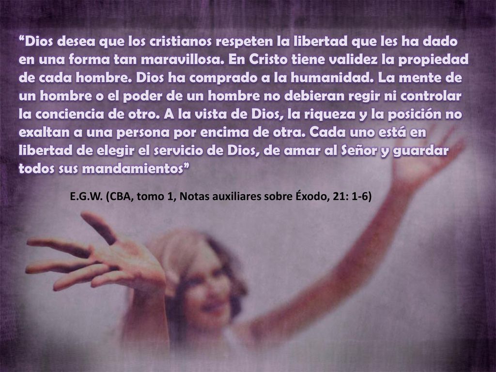Dios desea que los cristianos respeten la libertad que les ha dado en una forma tan maravillosa. En Cristo tiene validez la propiedad de cada hombre. Dios ha comprado a la humanidad. La mente de un hombre o el poder de un hombre no debieran regir ni controlar la conciencia de otro. A la vista de Dios, la riqueza y la posición no exaltan a una persona por encima de otra. Cada uno está en libertad de elegir el servicio de Dios, de amar al Señor y guardar todos sus mandamientos
