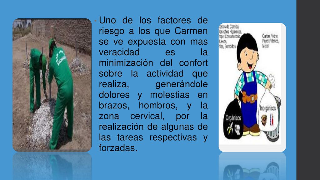 Uno de los factores de riesgo a los que Carmen se ve expuesta con mas veracidad es la minimización del confort sobre la actividad que realiza, generándole dolores y molestias en brazos, hombros, y la zona cervical, por la realización de algunas de las tareas respectivas y forzadas.