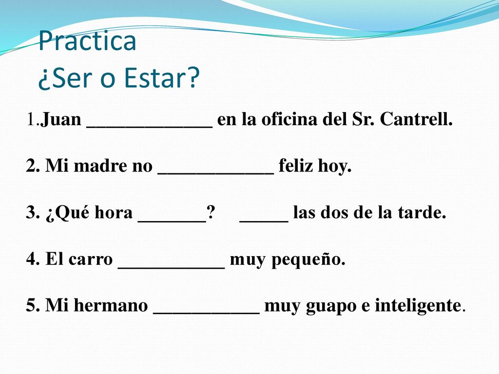 Practica ¿Ser o Estar 1.Juan _____________ en la oficina del Sr. Cantrell. 2. Mi madre no ____________ feliz hoy.