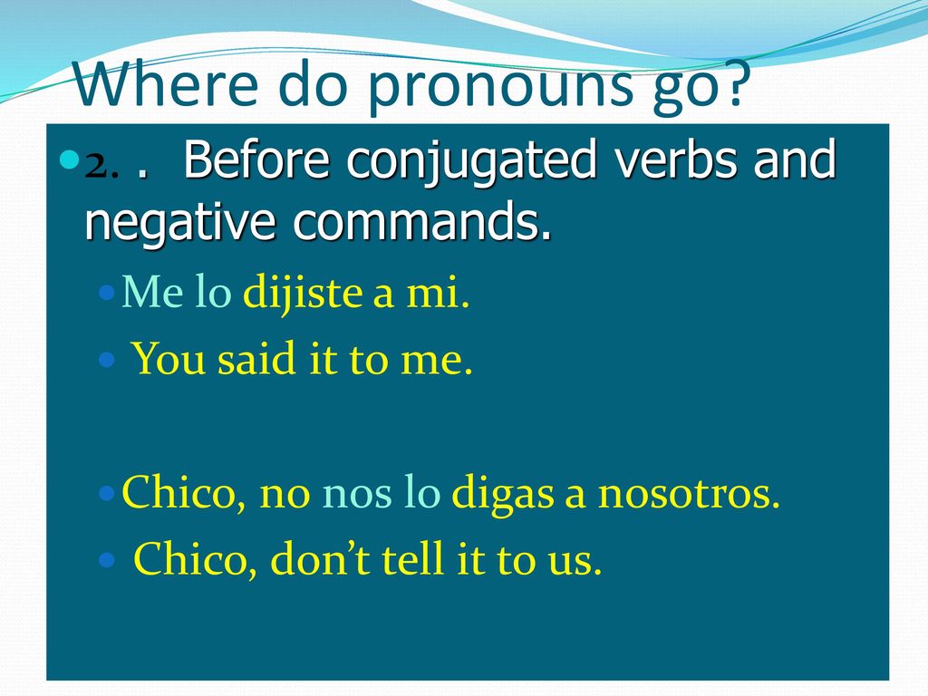 Where do pronouns go 2. . Before conjugated verbs and negative commands. Me lo dijiste a mi. You said it to me.