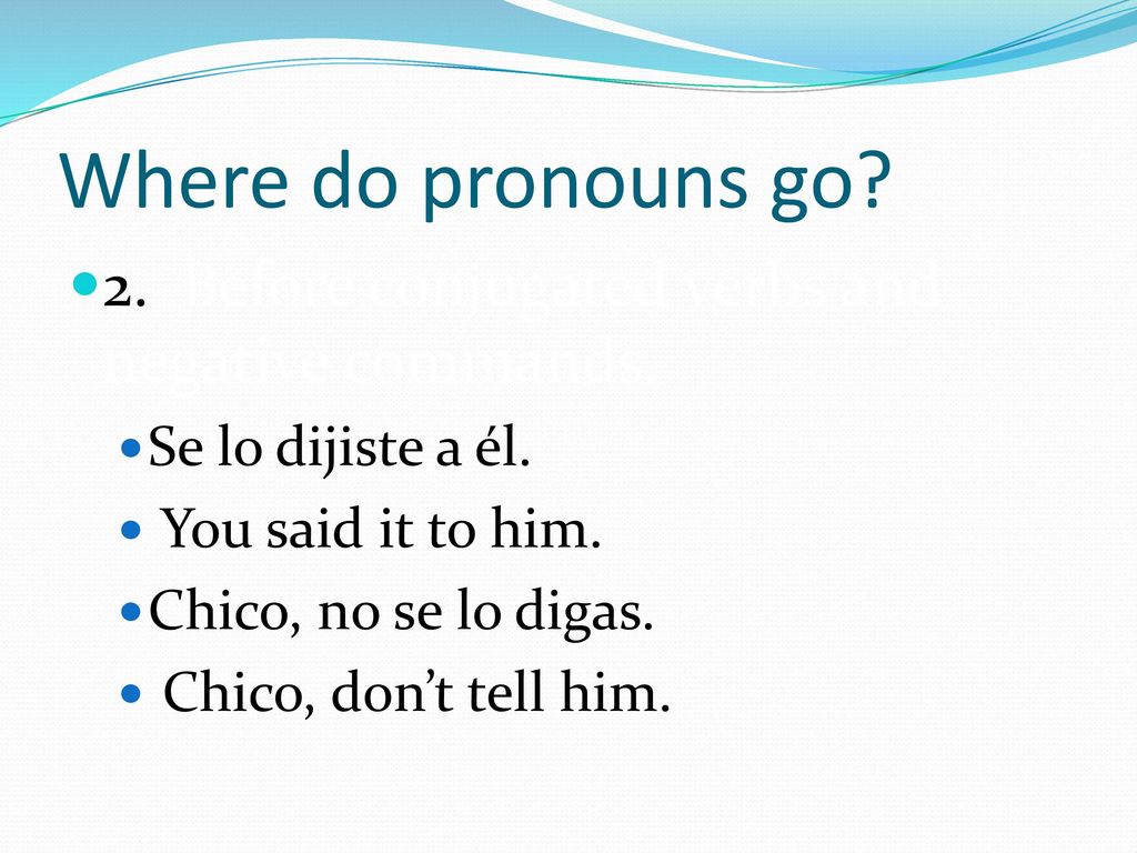 Where do pronouns go 2. Before conjugated verbs and negative commands. Se lo dijiste a él. You said it to him.
