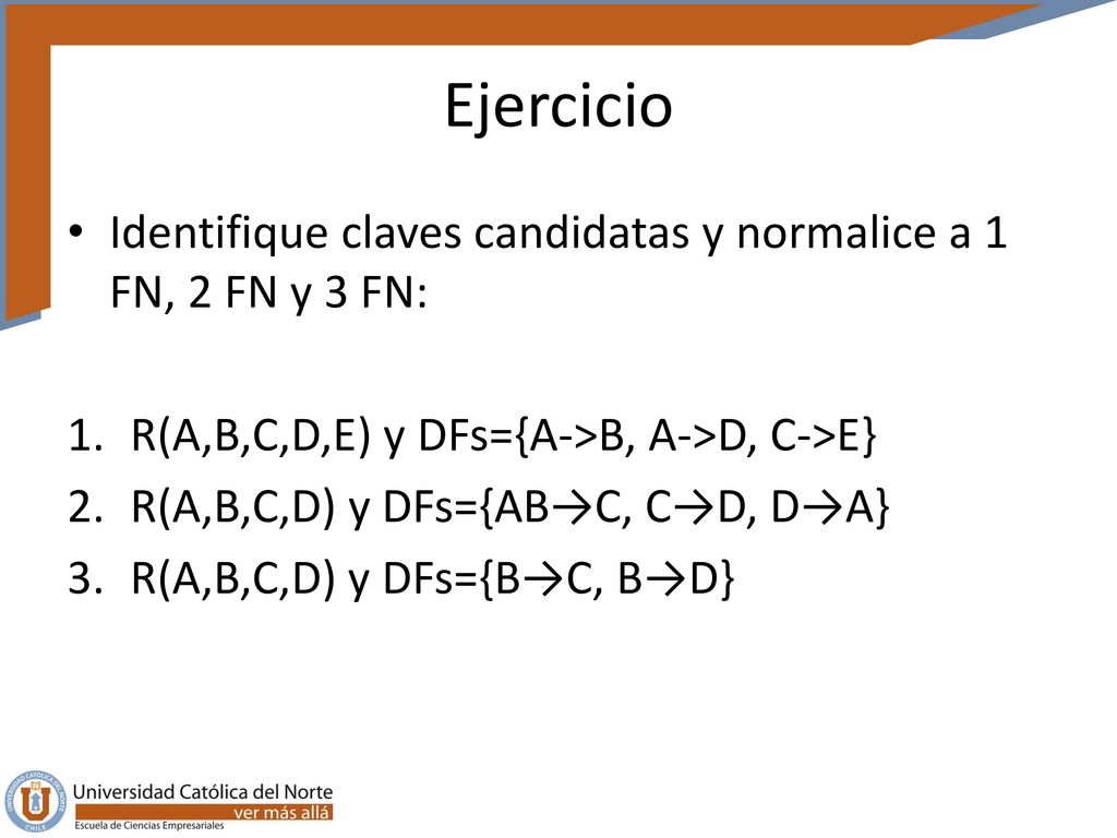 Ejercicio Identifique claves candidatas y normalice a 1 FN, 2 FN y 3 FN: R(A,B,C,D,E) y DFs={A->B, A->D, C->E}