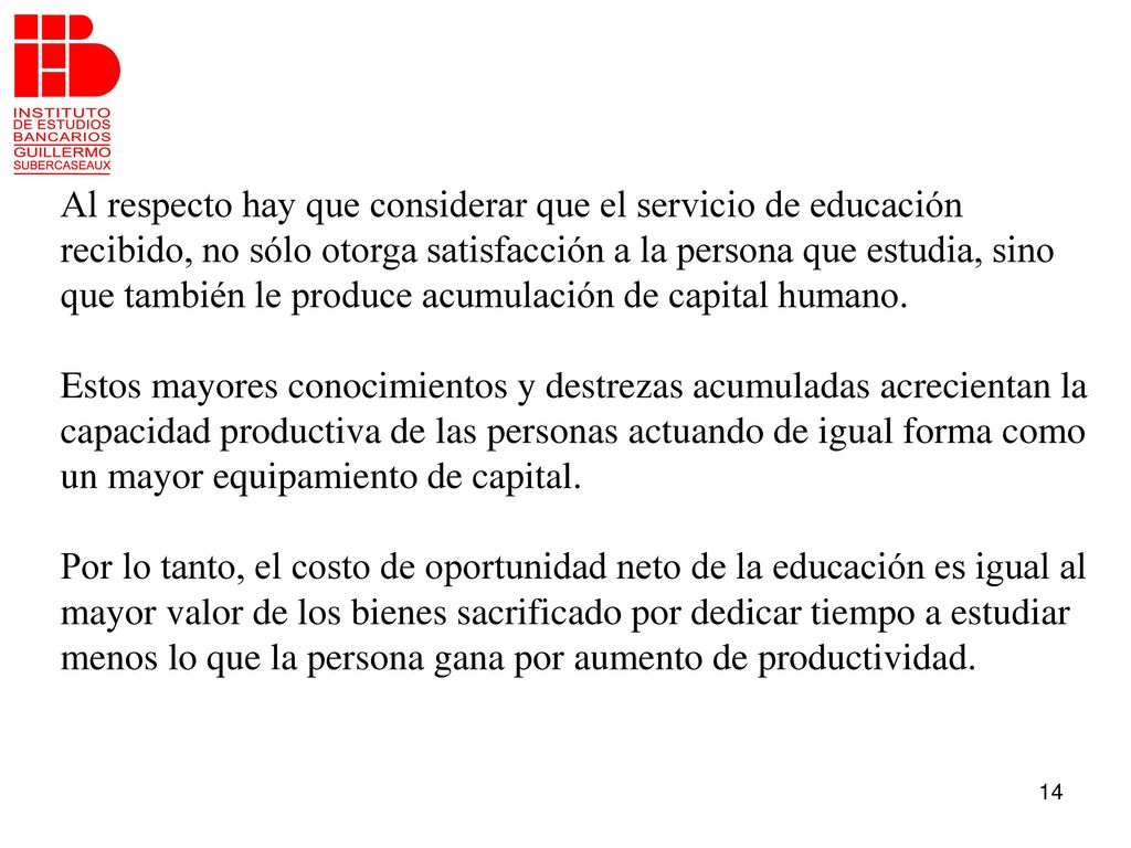 Al respecto hay que considerar que el servicio de educación recibido, no sólo otorga satisfacción a la persona que estudia, sino que también le produce acumulación de capital humano.