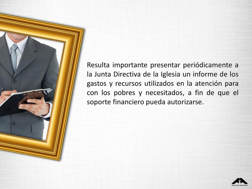 Resulta importante presentar periódicamente a la Junta Directiva de la Iglesia un informe de los gastos y recursos utilizados en la atención para con los pobres y necesitados, a fin de que el soporte financiero pueda autorizarse.