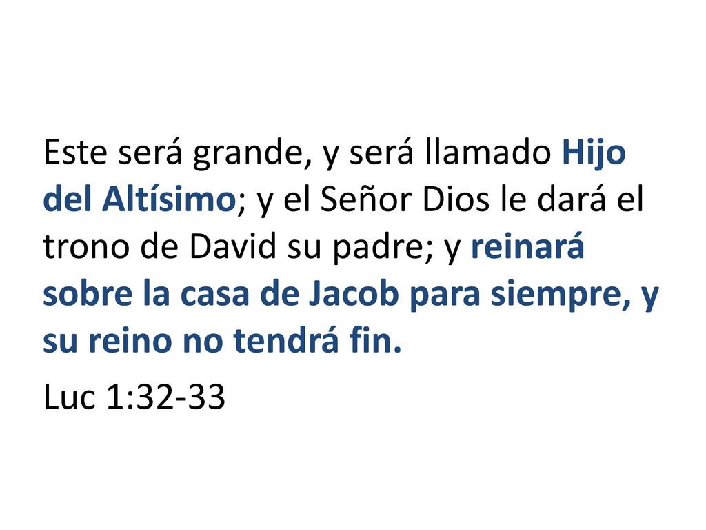 Este será grande, y será llamado Hijo del Altísimo; y el Señor Dios le dará el trono de David su padre; y reinará sobre la casa de Jacob para siempre, y su reino no tendrá fin.