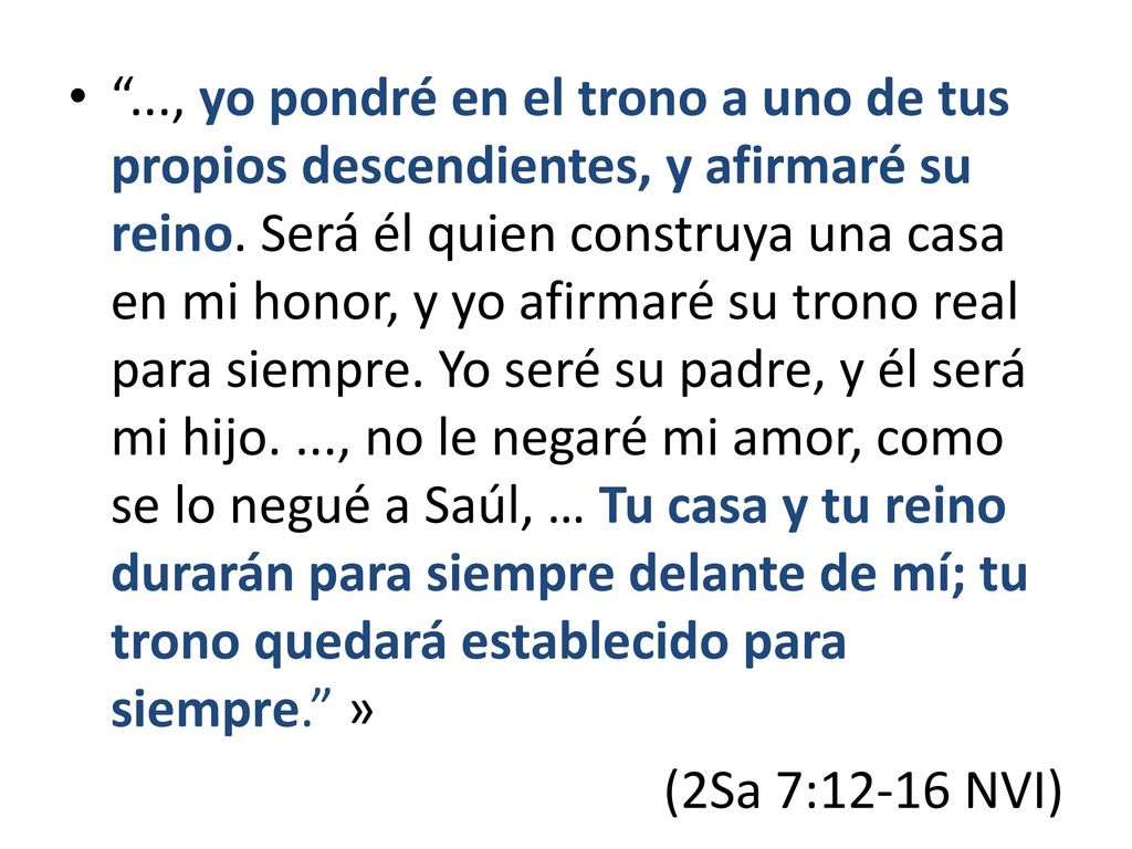 ..., yo pondré en el trono a uno de tus propios descendientes, y afirmaré su reino. Será él quien construya una casa en mi honor, y yo afirmaré su trono real para siempre. Yo seré su padre, y él será mi hijo. ..., no le negaré mi amor, como se lo negué a Saúl, … Tu casa y tu reino durarán para siempre delante de mí; tu trono quedará establecido para siempre. »