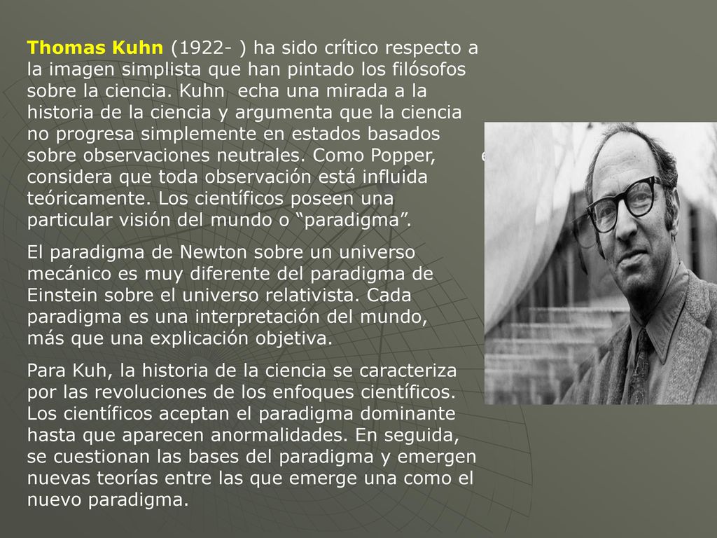 Thomas Kuhn (1922- ) ha sido crítico respecto a la imagen simplista que han pintado los filósofos sobre la ciencia. Kuhn echa una mirada a la historia de la ciencia y argumenta que la ciencia no progresa simplemente en estados basados sobre observaciones neutrales. Como Popper, él considera que toda observación está influida teóricamente. Los científicos poseen una particular visión del mundo o paradigma .