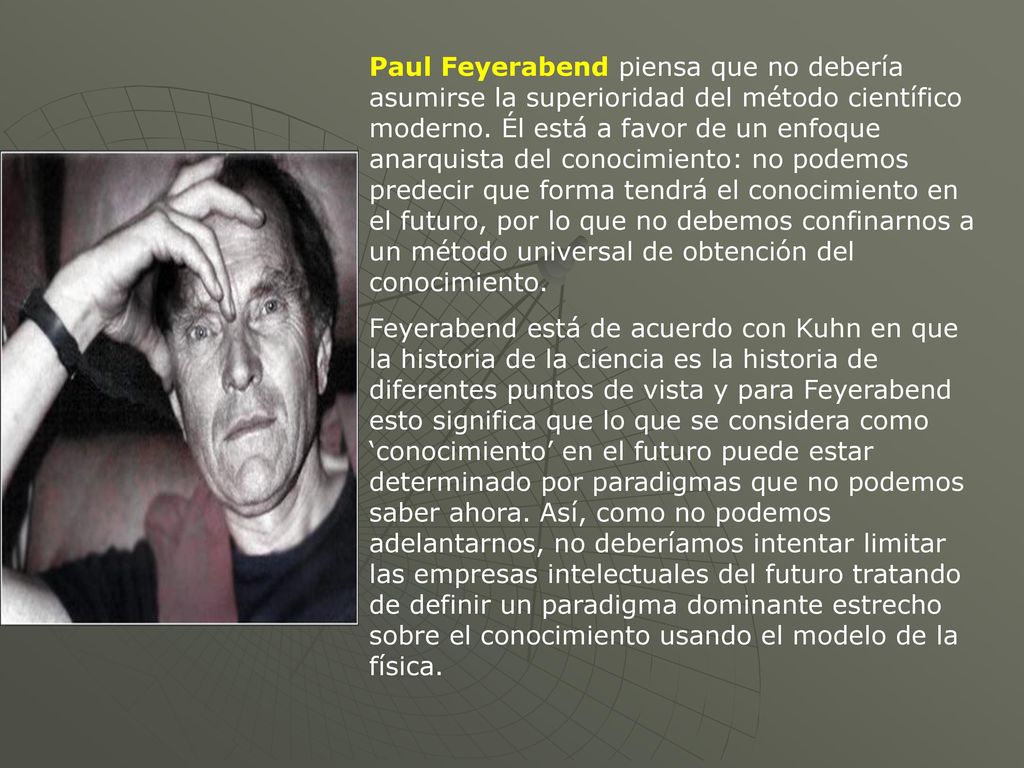 Paul Feyerabend piensa que no debería asumirse la superioridad del método científico moderno. Él está a favor de un enfoque anarquista del conocimiento: no podemos predecir que forma tendrá el conocimiento en el futuro, por lo que no debemos confinarnos a un método universal de obtención del conocimiento.