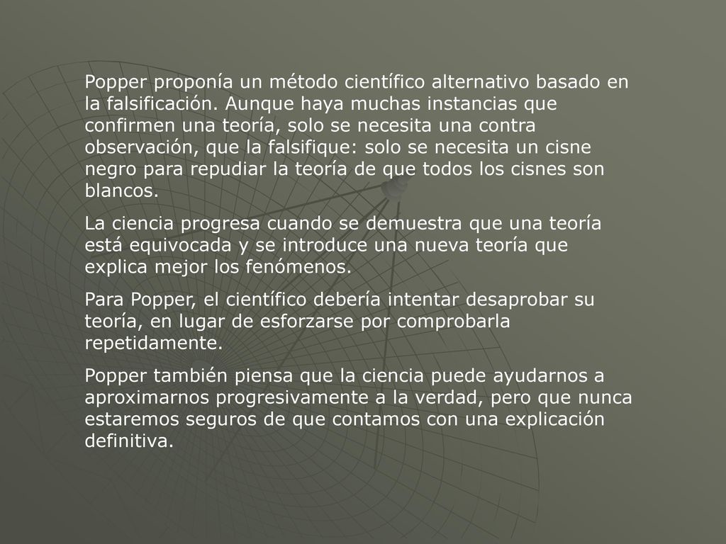 Popper proponía un método científico alternativo basado en la falsificación. Aunque haya muchas instancias que confirmen una teoría, solo se necesita una contra observación, que la falsifique: solo se necesita un cisne negro para repudiar la teoría de que todos los cisnes son blancos.
