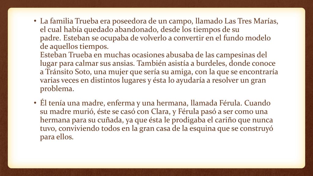 La familia Trueba era poseedora de un campo, llamado Las Tres Marías, el cual había quedado abandonado, desde los tiempos de su padre. Esteban se ocupaba de volverlo a convertir en el fundo modelo de aquellos tiempos. Esteban Trueba en muchas ocasiones abusaba de las campesinas del lugar para calmar sus ansias. También asistía a burdeles, donde conoce a Tránsito Soto, una mujer que sería su amiga, con la que se encontraría varias veces en distintos lugares y ésta lo ayudaría a resolver un gran problema.