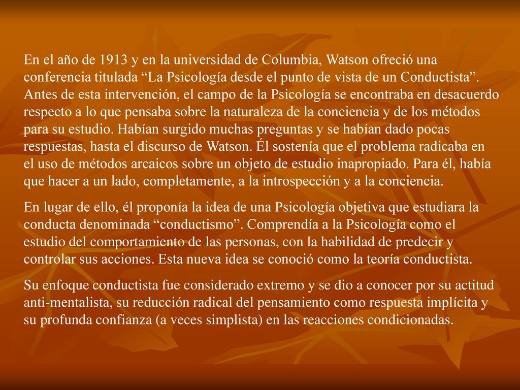 En el año de 1913 y en la universidad de Columbia, Watson ofreció una conferencia titulada La Psicología desde el punto de vista de un Conductista . Antes de esta intervención, el campo de la Psicología se encontraba en desacuerdo respecto a lo que pensaba sobre la naturaleza de la conciencia y de los métodos para su estudio. Habían surgido muchas preguntas y se habían dado pocas respuestas, hasta el discurso de Watson. Él sostenía que el problema radicaba en el uso de métodos arcaicos sobre un objeto de estudio inapropiado. Para él, había que hacer a un lado, completamente, a la introspección y a la conciencia.