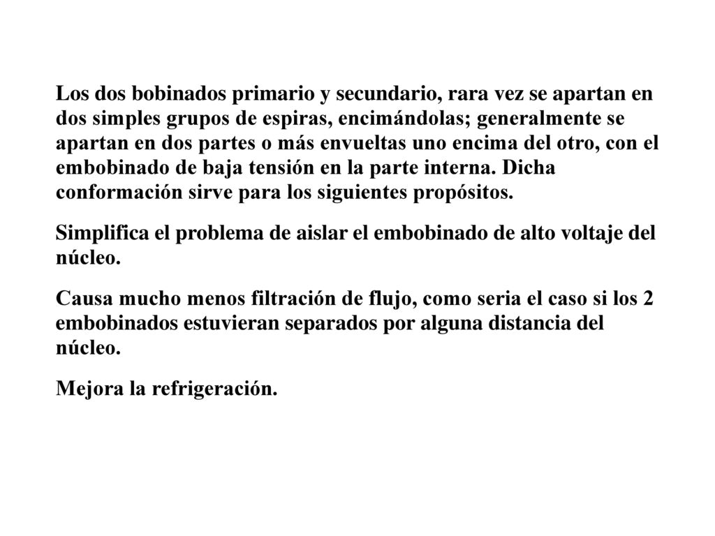 Los dos bobinados primario y secundario, rara vez se apartan en dos simples grupos de espiras, encimándolas; generalmente se apartan en dos partes o más envueltas uno encima del otro, con el embobinado de baja tensión en la parte interna. Dicha conformación sirve para los siguientes propósitos.