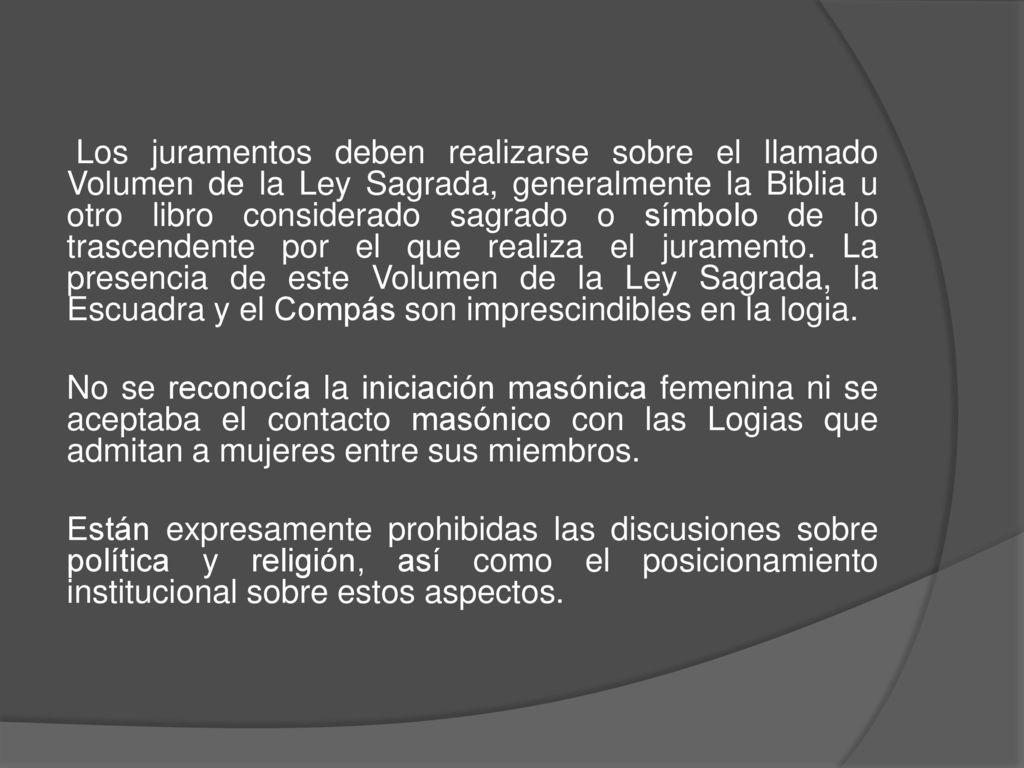 Los juramentos deben realizarse sobre el llamado Volumen de la Ley Sagrada, generalmente la Biblia u otro libro considerado sagrado o símbolo de lo trascendente por el que realiza el juramento. La presencia de este Volumen de la Ley Sagrada, la Escuadra y el Compás son imprescindibles en la logia.