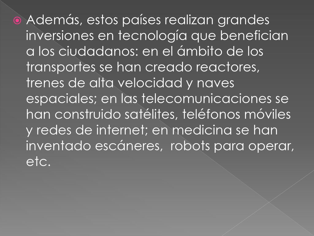Además, estos países realizan grandes inversiones en tecnología que benefician a los ciudadanos: en el ámbito de los transportes se han creado reactores, trenes de alta velocidad y naves espaciales; en las telecomunicaciones se han construido satélites, teléfonos móviles y redes de internet; en medicina se han inventado escáneres, robots para operar, etc.