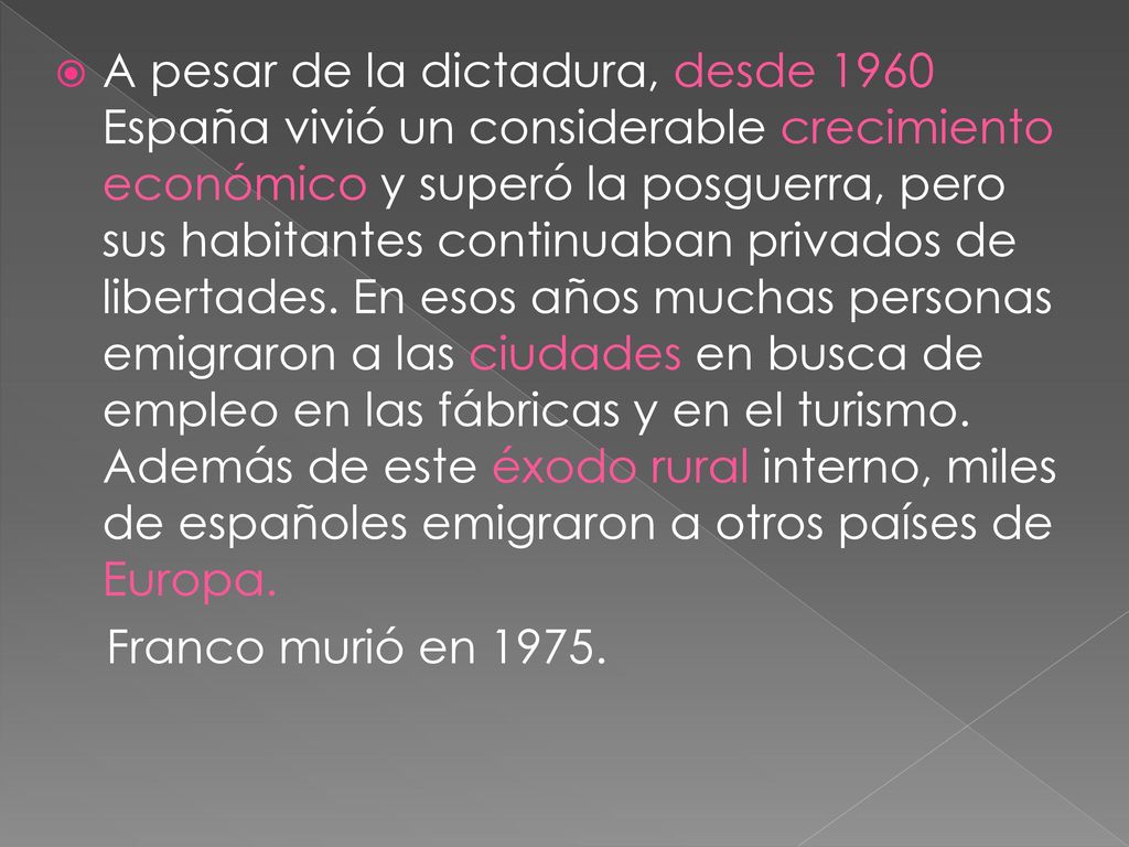 A pesar de la dictadura, desde 1960 España vivió un considerable crecimiento económico y superó la posguerra, pero sus habitantes continuaban privados de libertades. En esos años muchas personas emigraron a las ciudades en busca de empleo en las fábricas y en el turismo. Además de este éxodo rural interno, miles de españoles emigraron a otros países de Europa.