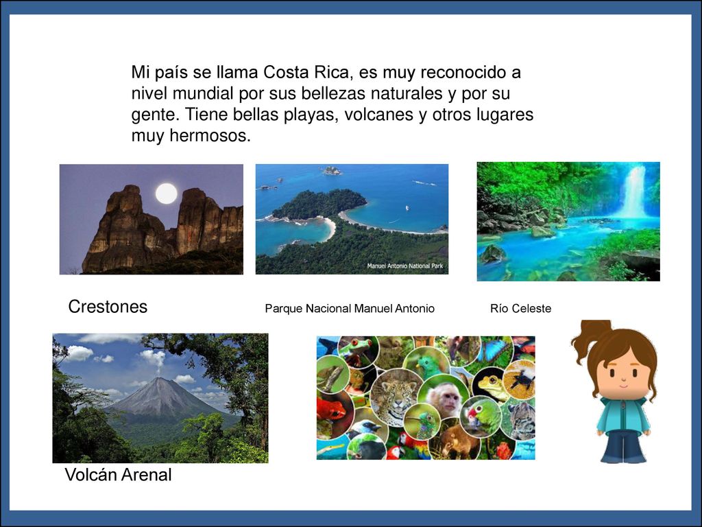 Mi país se llama Costa Rica, es muy reconocido a nivel mundial por sus bellezas naturales y por su gente. Tiene bellas playas, volcanes y otros lugares muy hermosos.