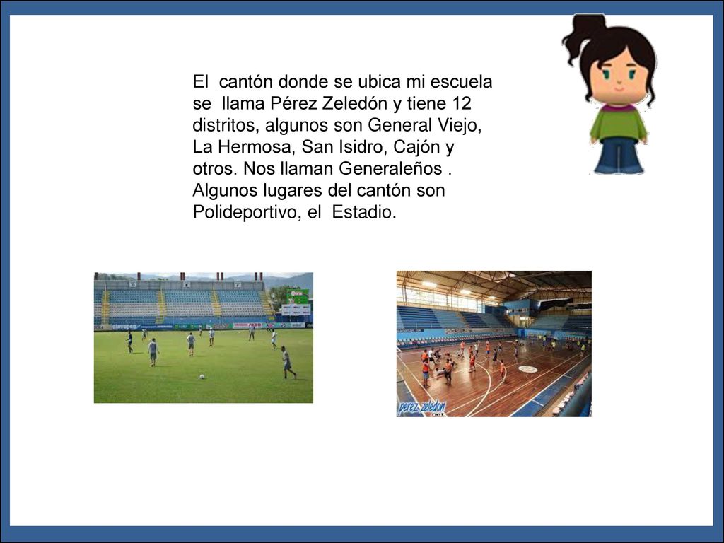 El cantón donde se ubica mi escuela se llama Pérez Zeledón y tiene 12 distritos, algunos son General Viejo, La Hermosa, San Isidro, Cajón y otros. Nos llaman Generaleños . Algunos lugares del cantón son Polideportivo, el Estadio.