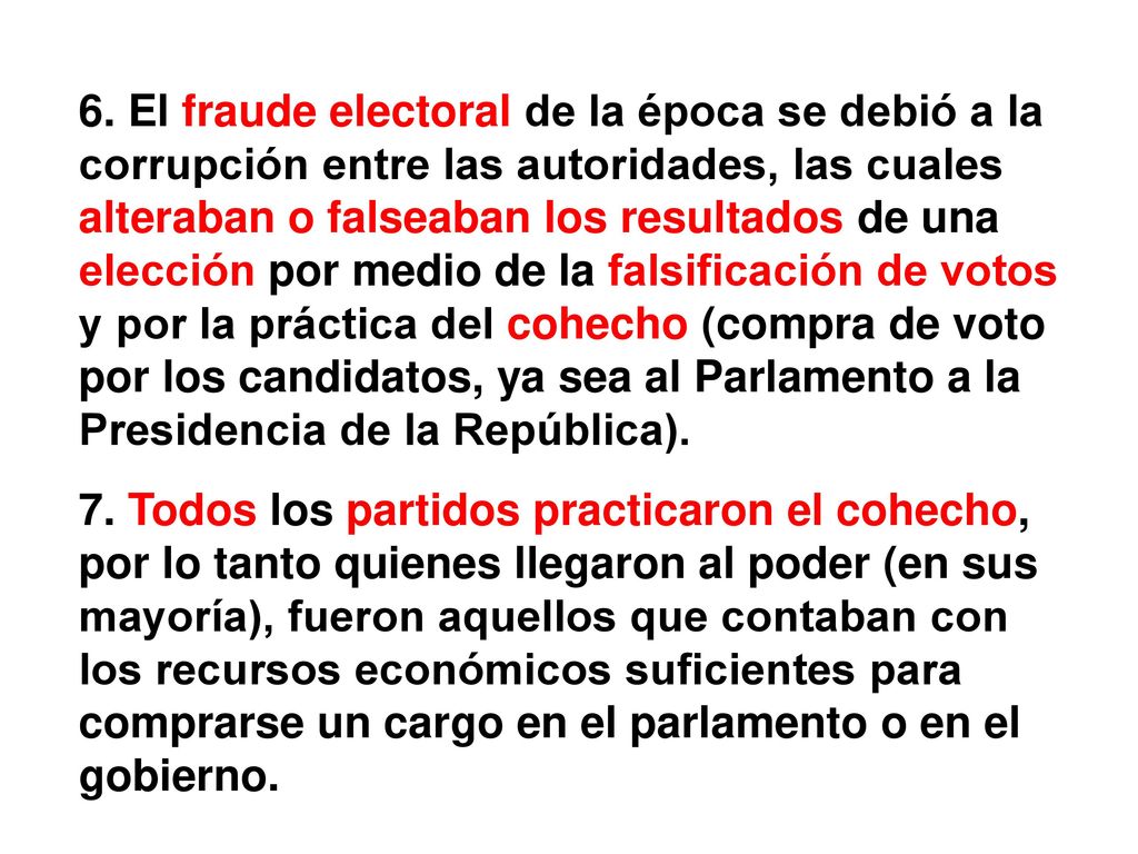 6. El fraude electoral de la época se debió a la corrupción entre las autoridades, las cuales alteraban o falseaban los resultados de una elección por medio de la falsificación de votos y por la práctica del cohecho (compra de voto por los candidatos, ya sea al Parlamento a la Presidencia de la República).