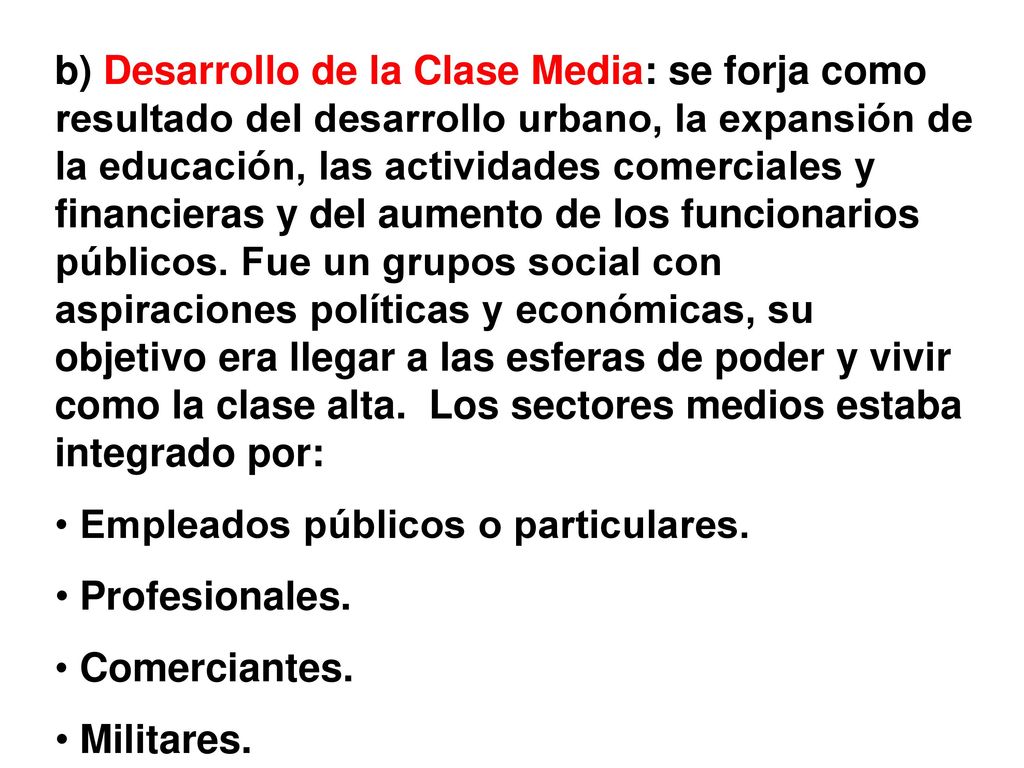 b) Desarrollo de la Clase Media: se forja como resultado del desarrollo urbano, la expansión de la educación, las actividades comerciales y financieras y del aumento de los funcionarios públicos. Fue un grupos social con aspiraciones políticas y económicas, su objetivo era llegar a las esferas de poder y vivir como la clase alta. Los sectores medios estaba integrado por: