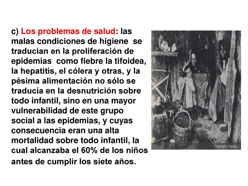 c) Los problemas de salud: las malas condiciones de higiene se traducían en la proliferación de epidemias como fiebre la tifoidea, la hepatitis, el cólera y otras, y la pésima alimentación no sólo se traducía en la desnutrición sobre todo infantil, sino en una mayor vulnerabilidad de este grupo social a las epidemias, y cuyas consecuencia eran una alta mortalidad sobre todo infantil, la cual alcanzaba el 60% de los niños antes de cumplir los siete años.