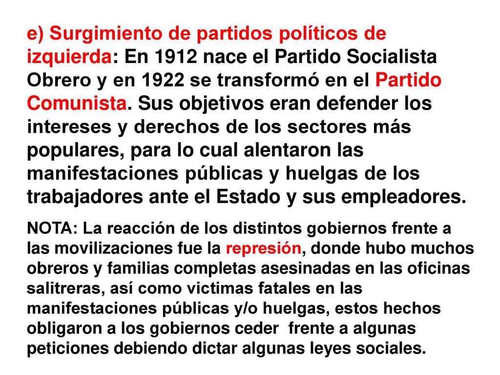 e) Surgimiento de partidos políticos de izquierda: En 1912 nace el Partido Socialista Obrero y en 1922 se transformó en el Partido Comunista. Sus objetivos eran defender los intereses y derechos de los sectores más populares, para lo cual alentaron las manifestaciones públicas y huelgas de los trabajadores ante el Estado y sus empleadores.