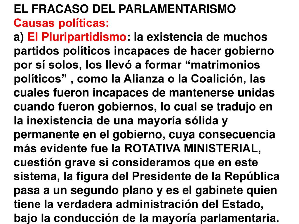 EL FRACASO DEL PARLAMENTARISMO Causas políticas: a) El Pluripartidismo: la existencia de muchos partidos políticos incapaces de hacer gobierno por sí solos, los llevó a formar matrimonios políticos , como la Alianza o la Coalición, las cuales fueron incapaces de mantenerse unidas cuando fueron gobiernos, lo cual se tradujo en la inexistencia de una mayoría sólida y permanente en el gobierno, cuya consecuencia más evidente fue la ROTATIVA MINISTERIAL, cuestión grave si consideramos que en este sistema, la figura del Presidente de la República pasa a un segundo plano y es el gabinete quien tiene la verdadera administración del Estado, bajo la conducción de la mayoría parlamentaria.