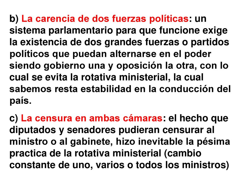 b) La carencia de dos fuerzas políticas: un sistema parlamentario para que funcione exige la existencia de dos grandes fuerzas o partidos políticos que puedan alternarse en el poder siendo gobierno una y oposición la otra, con lo cual se evita la rotativa ministerial, la cual sabemos resta estabilidad en la conducción del país.