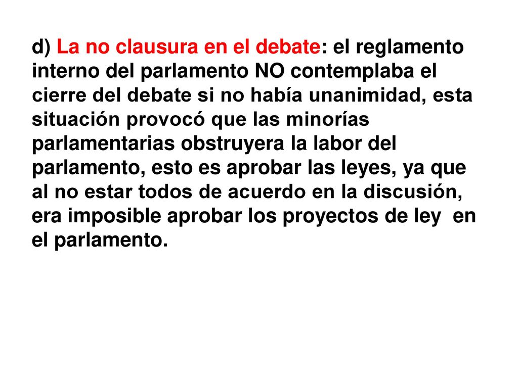 d) La no clausura en el debate: el reglamento interno del parlamento NO contemplaba el cierre del debate si no había unanimidad, esta situación provocó que las minorías parlamentarias obstruyera la labor del parlamento, esto es aprobar las leyes, ya que al no estar todos de acuerdo en la discusión, era imposible aprobar los proyectos de ley en el parlamento.
